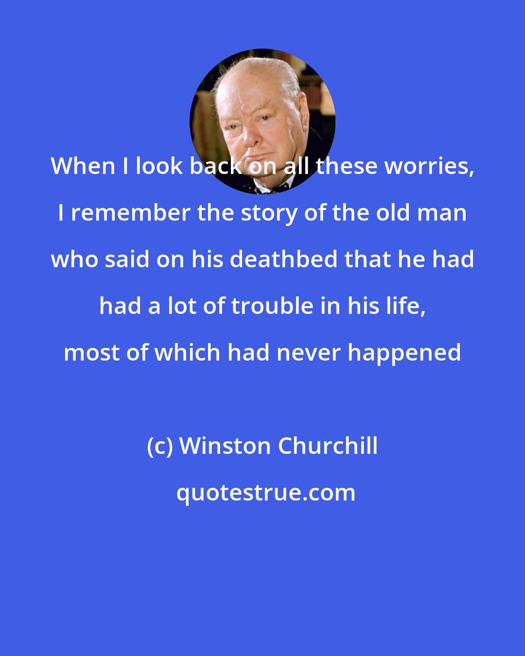 Winston Churchill: When I look back on all these worries, I remember the story of the old man who said on his deathbed that he had had a lot of trouble in his life, most of which had never happened