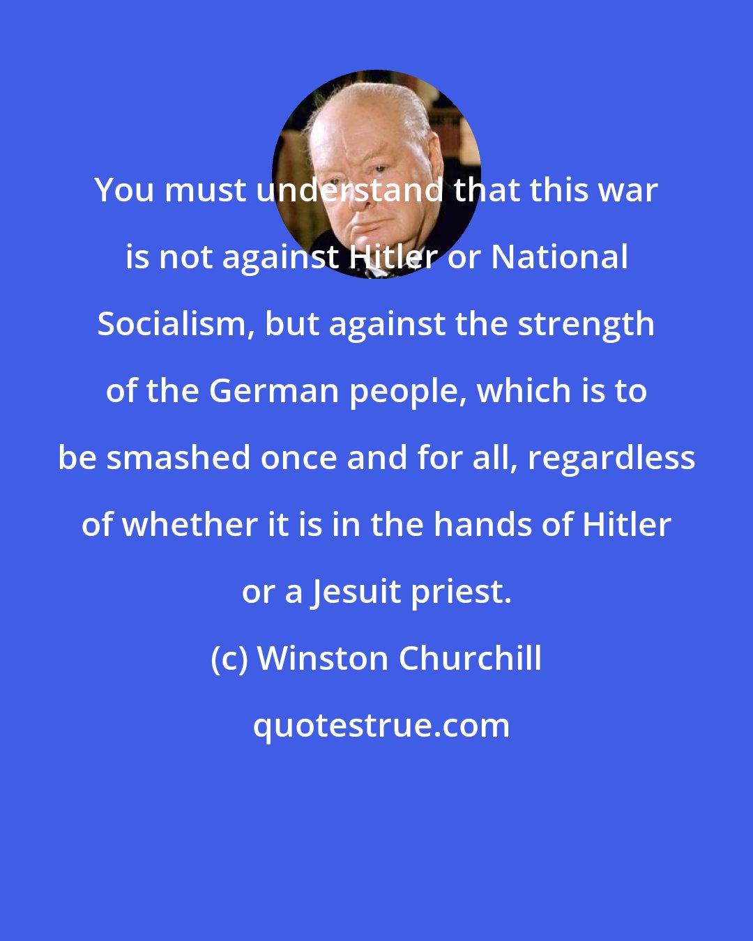Winston Churchill: You must understand that this war is not against Hitler or National Socialism, but against the strength of the German people, which is to be smashed once and for all, regardless of whether it is in the hands of Hitler or a Jesuit priest.