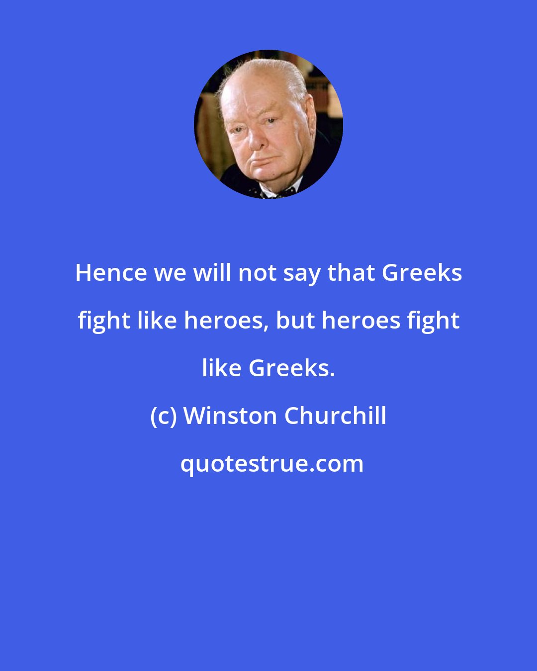Winston Churchill: Hence we will not say that Greeks fight like heroes, but heroes fight like Greeks.