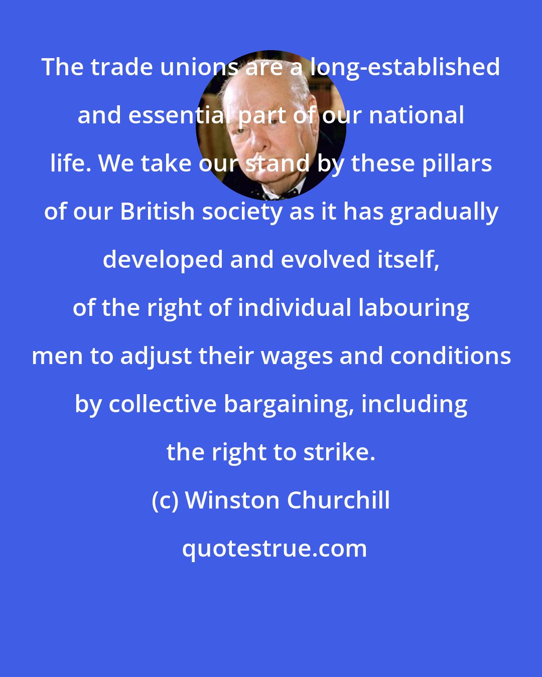 Winston Churchill: The trade unions are a long-established and essential part of our national life. We take our stand by these pillars of our British society as it has gradually developed and evolved itself, of the right of individual labouring men to adjust their wages and conditions by collective bargaining, including the right to strike.