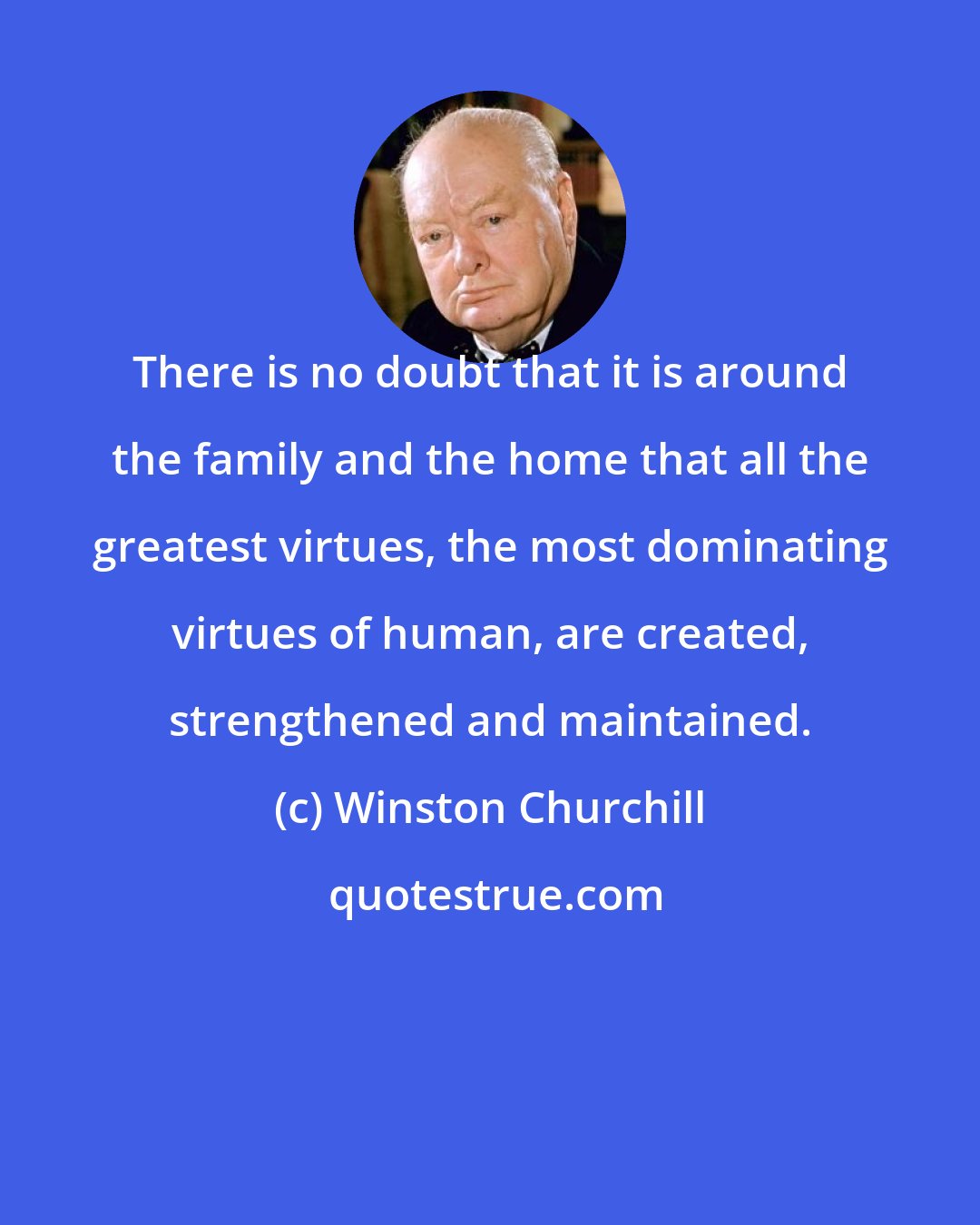 Winston Churchill: There is no doubt that it is around the family and the home that all the greatest virtues, the most dominating virtues of human, are created, strengthened and maintained.