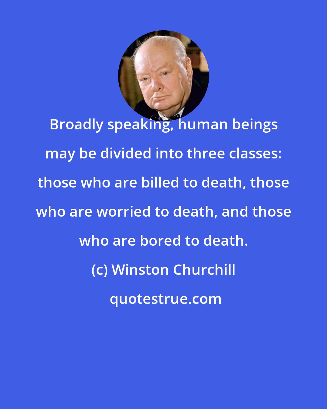 Winston Churchill: Broadly speaking, human beings may be divided into three classes: those who are billed to death, those who are worried to death, and those who are bored to death.
