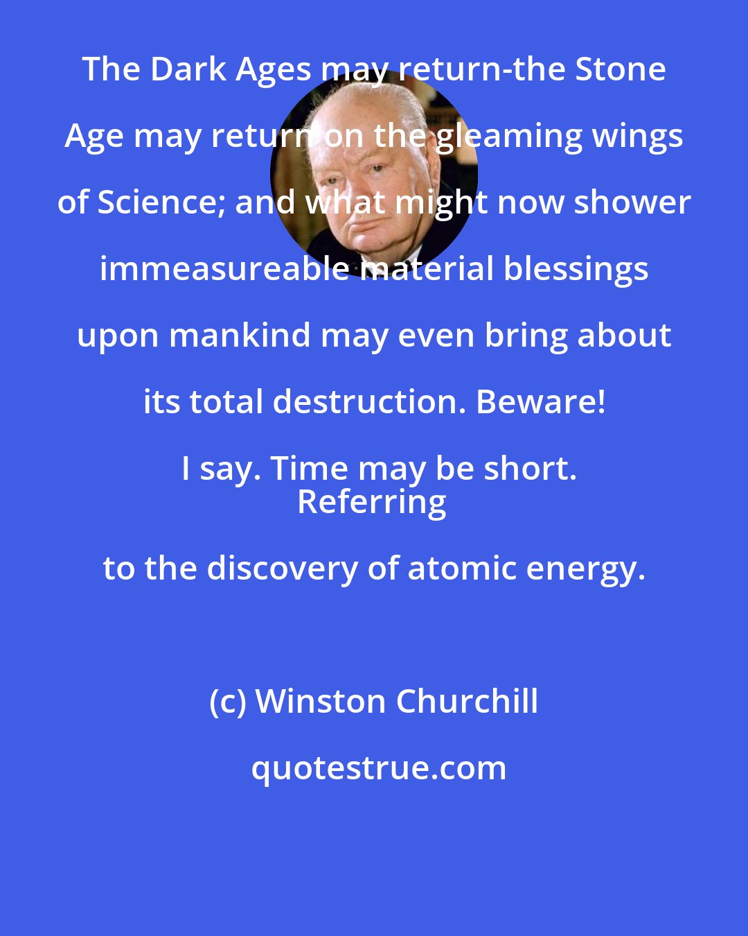 Winston Churchill: The Dark Ages may return-the Stone Age may return on the gleaming wings of Science; and what might now shower immeasureable material blessings upon mankind may even bring about its total destruction. Beware! I say. Time may be short.
Referring to the discovery of atomic energy.