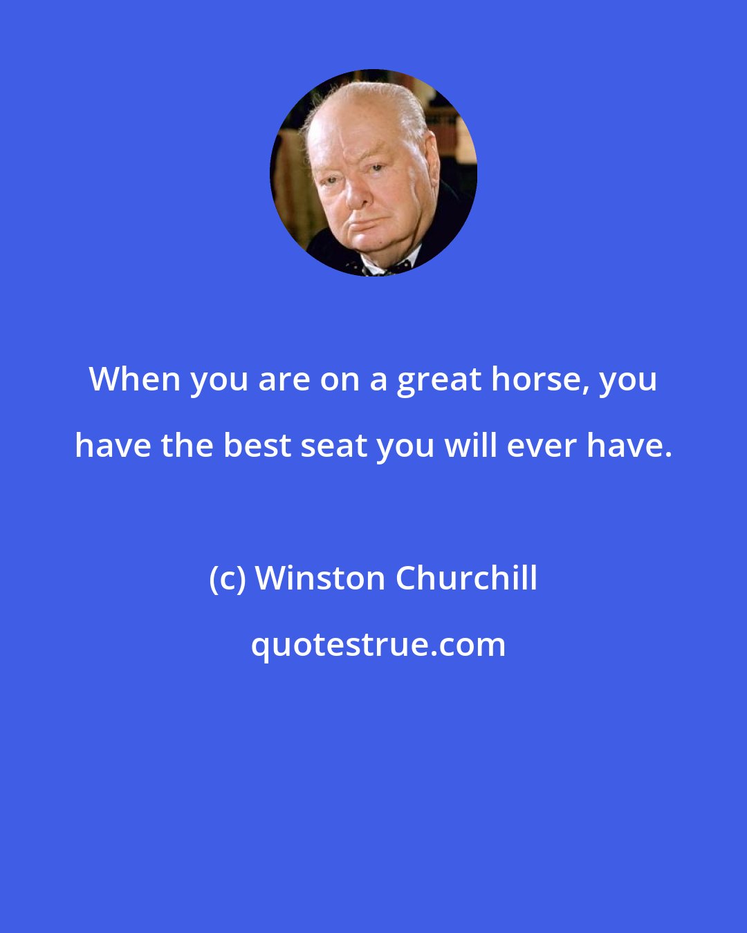 Winston Churchill: When you are on a great horse, you have the best seat you will ever have.