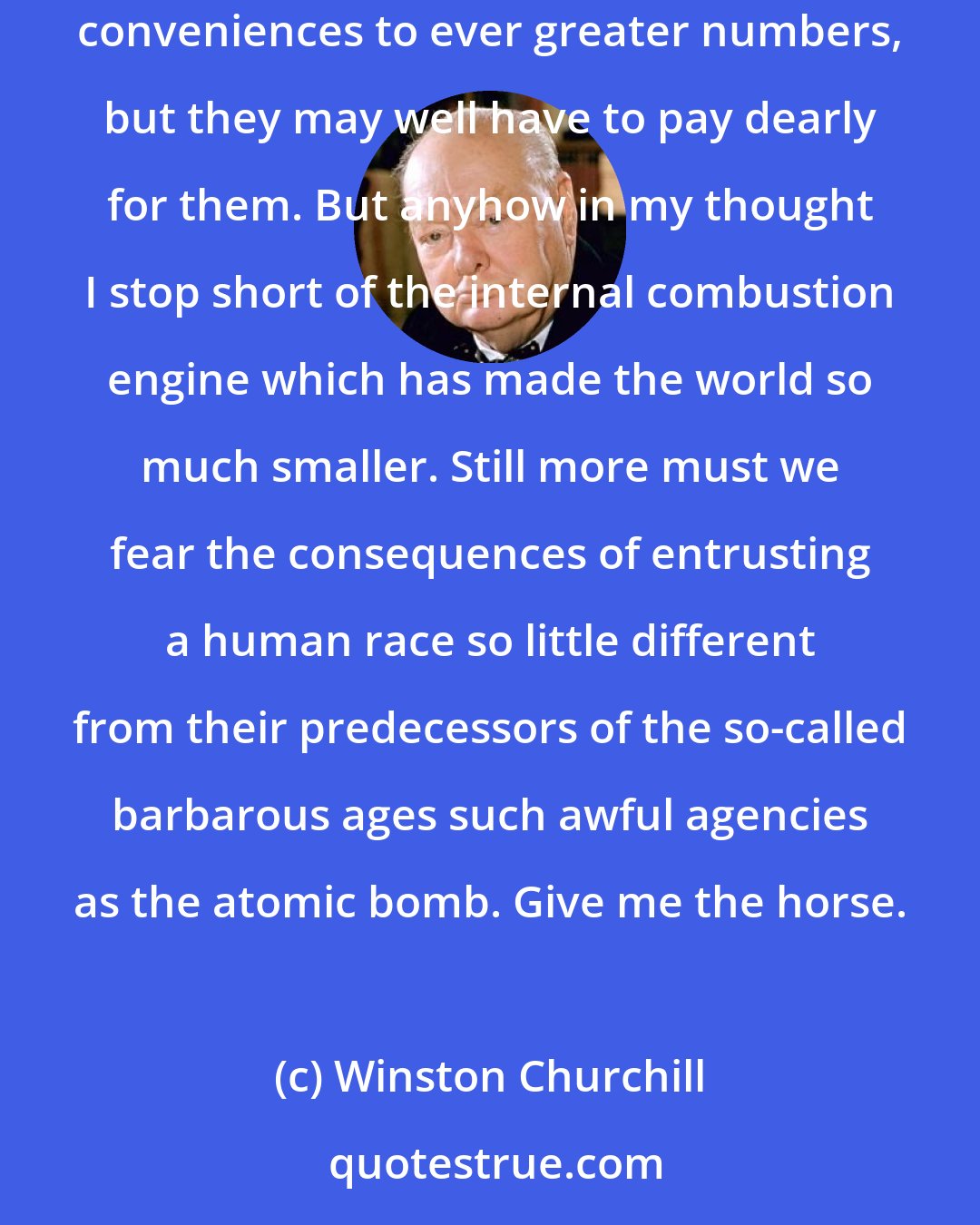 Winston Churchill: It is arguable whether the human race have been gainers by the march of science beyond the steam engine. Electricity opens a field of infinite conveniences to ever greater numbers, but they may well have to pay dearly for them. But anyhow in my thought I stop short of the internal combustion engine which has made the world so much smaller. Still more must we fear the consequences of entrusting a human race so little different from their predecessors of the so-called barbarous ages such awful agencies as the atomic bomb. Give me the horse.