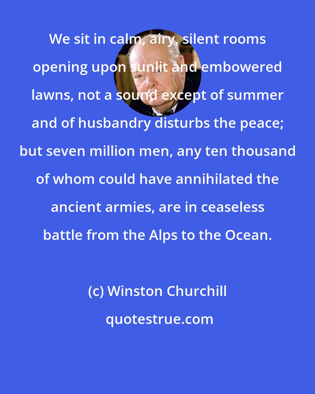 Winston Churchill: We sit in calm, airy, silent rooms opening upon sunlit and embowered lawns, not a sound except of summer and of husbandry disturbs the peace; but seven million men, any ten thousand of whom could have annihilated the ancient armies, are in ceaseless battle from the Alps to the Ocean.