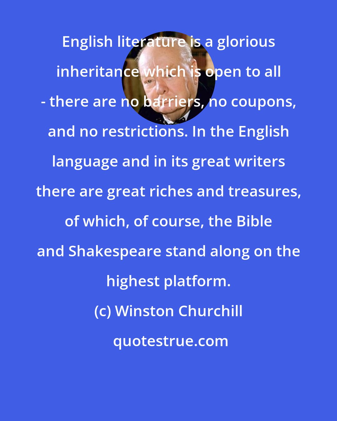 Winston Churchill: English literature is a glorious inheritance which is open to all - there are no barriers, no coupons, and no restrictions. In the English language and in its great writers there are great riches and treasures, of which, of course, the Bible and Shakespeare stand along on the highest platform.