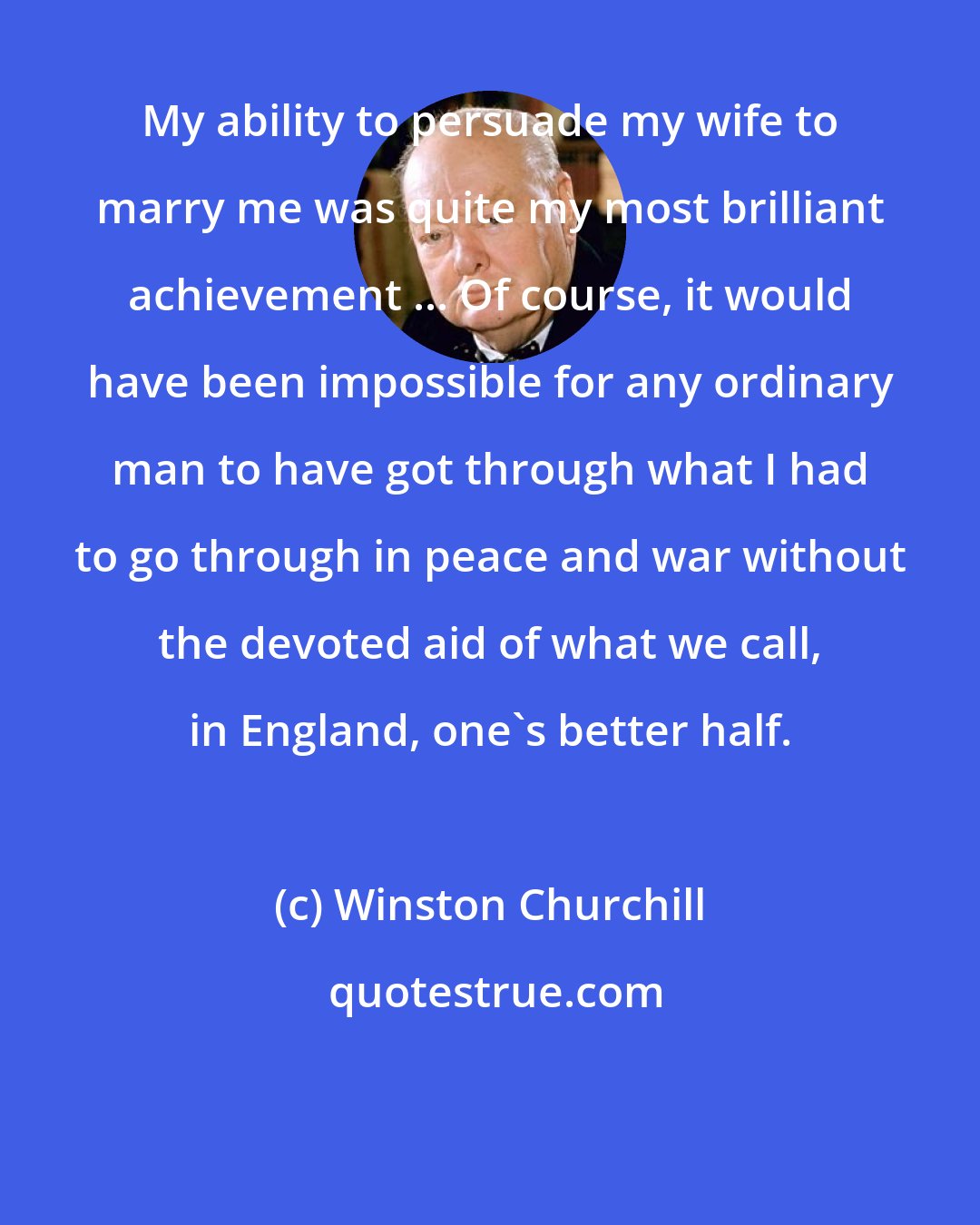 Winston Churchill: My ability to persuade my wife to marry me was quite my most brilliant achievement ... Of course, it would have been impossible for any ordinary man to have got through what I had to go through in peace and war without the devoted aid of what we call, in England, one's better half.