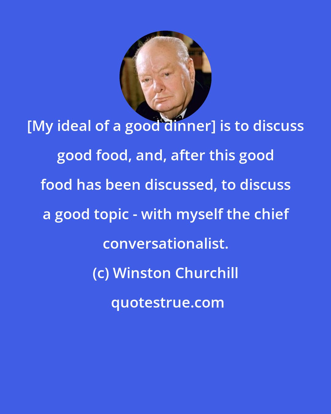 Winston Churchill: [My ideal of a good dinner] is to discuss good food, and, after this good food has been discussed, to discuss a good topic - with myself the chief conversationalist.