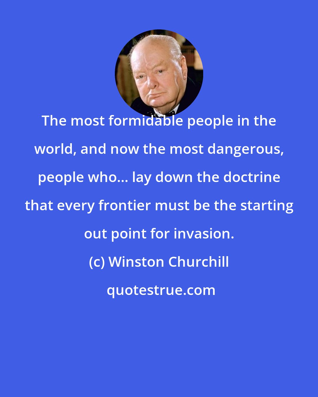 Winston Churchill: The most formidable people in the world, and now the most dangerous, people who... lay down the doctrine that every frontier must be the starting out point for invasion.