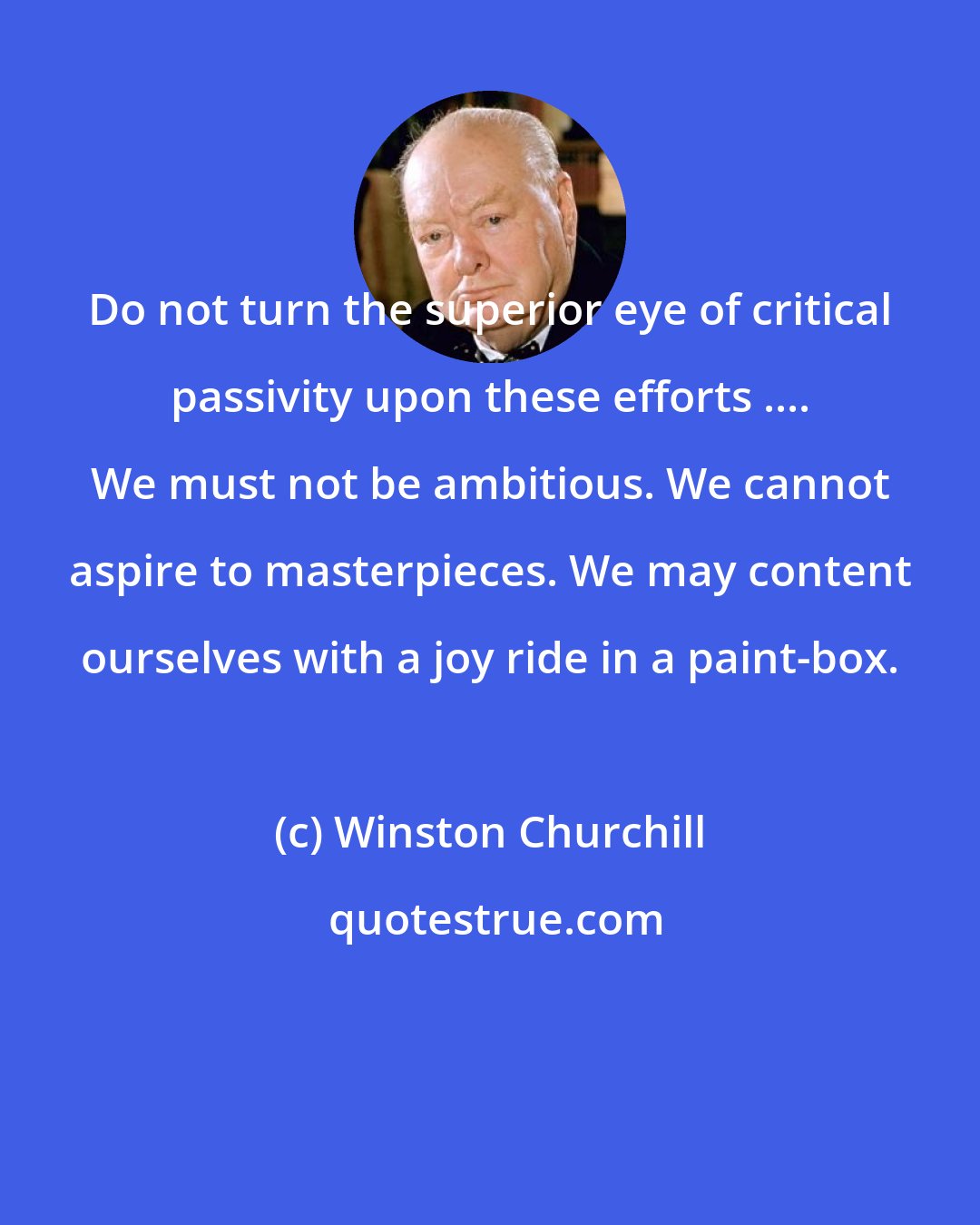 Winston Churchill: Do not turn the superior eye of critical passivity upon these efforts .... We must not be ambitious. We cannot aspire to masterpieces. We may content ourselves with a joy ride in a paint-box.