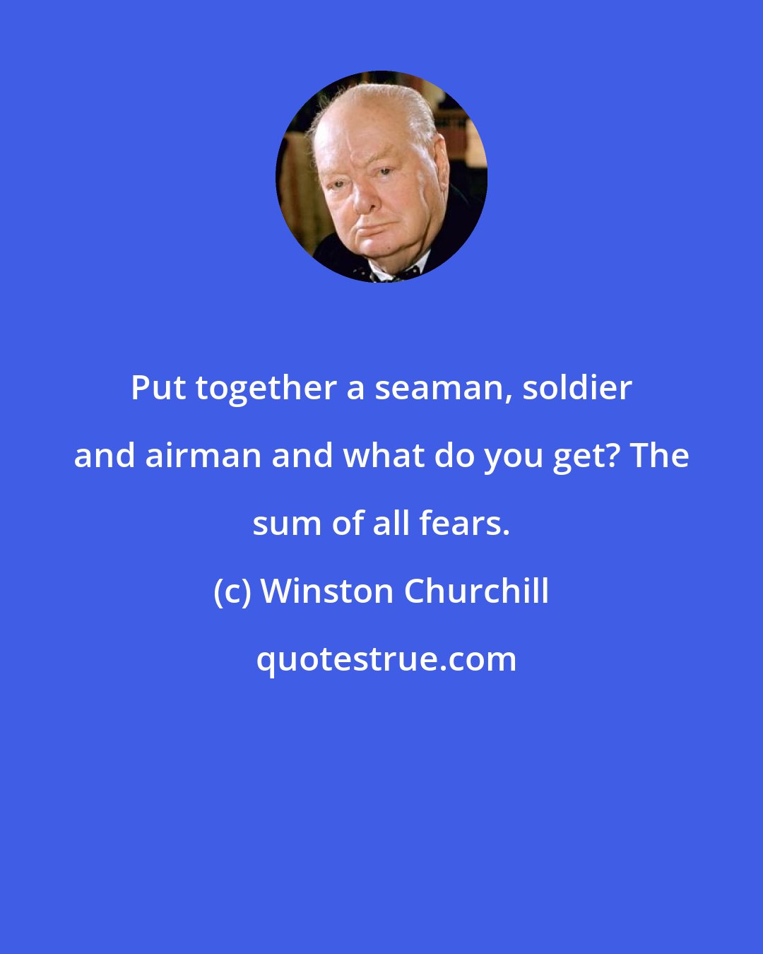 Winston Churchill: Put together a seaman, soldier and airman and what do you get? The sum of all fears.