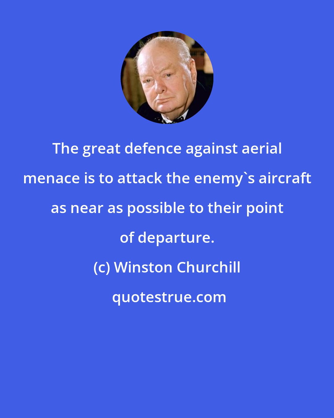 Winston Churchill: The great defence against aerial menace is to attack the enemy's aircraft as near as possible to their point of departure.