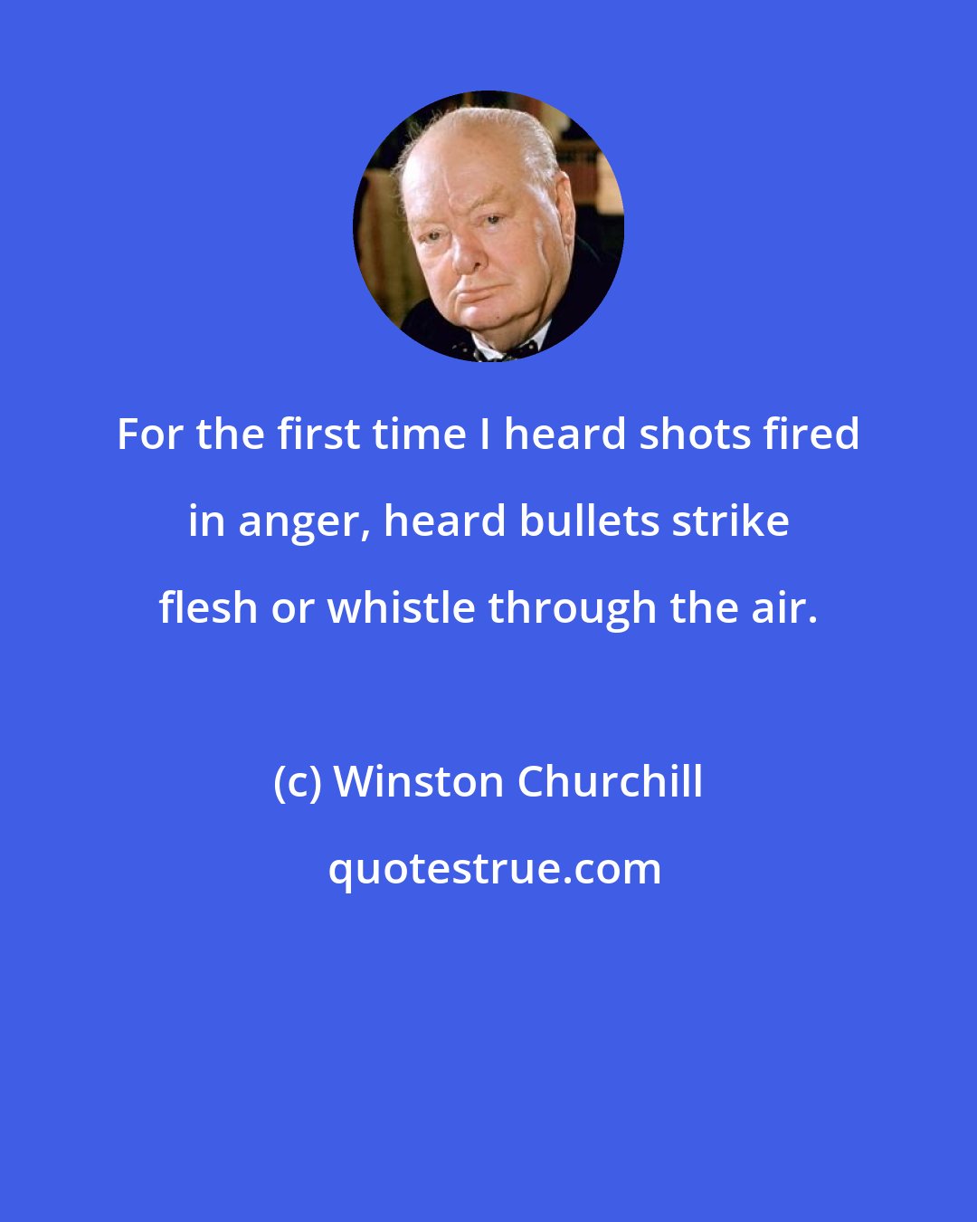 Winston Churchill: For the first time I heard shots fired in anger, heard bullets strike flesh or whistle through the air.