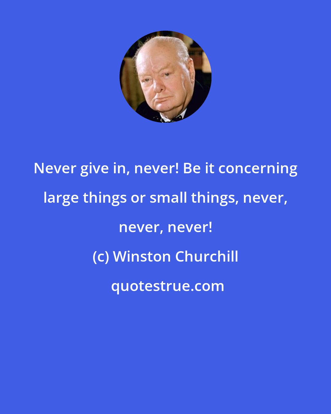 Winston Churchill: Never give in, never! Be it concerning large things or small things, never, never, never!