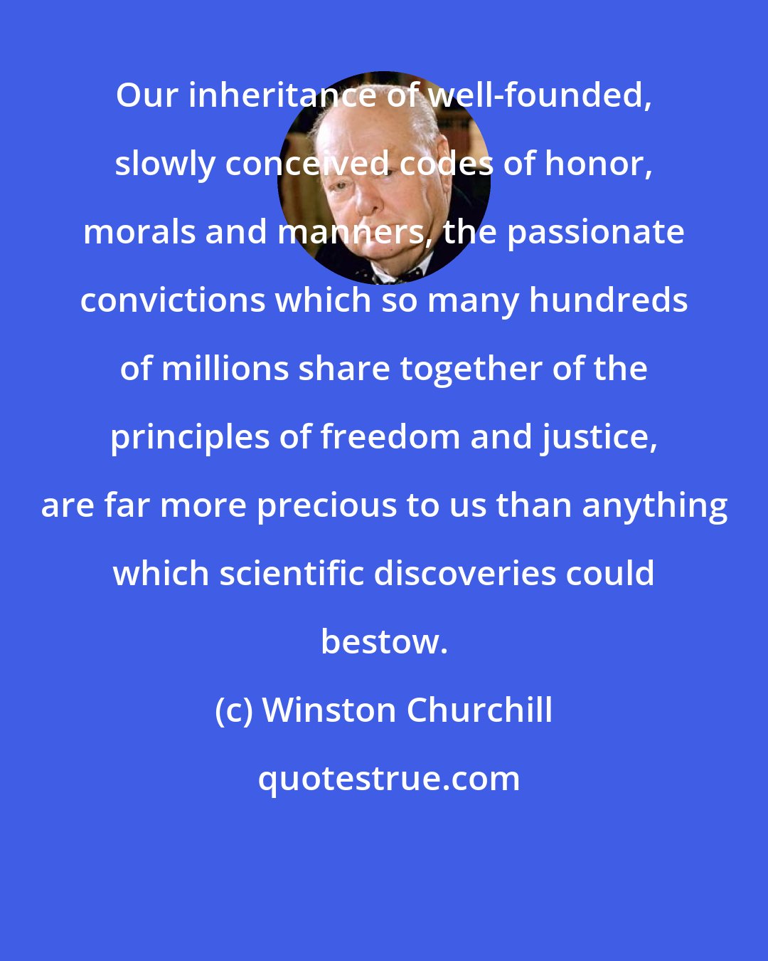 Winston Churchill: Our inheritance of well-founded, slowly conceived codes of honor, morals and manners, the passionate convictions which so many hundreds of millions share together of the principles of freedom and justice, are far more precious to us than anything which scientific discoveries could bestow.