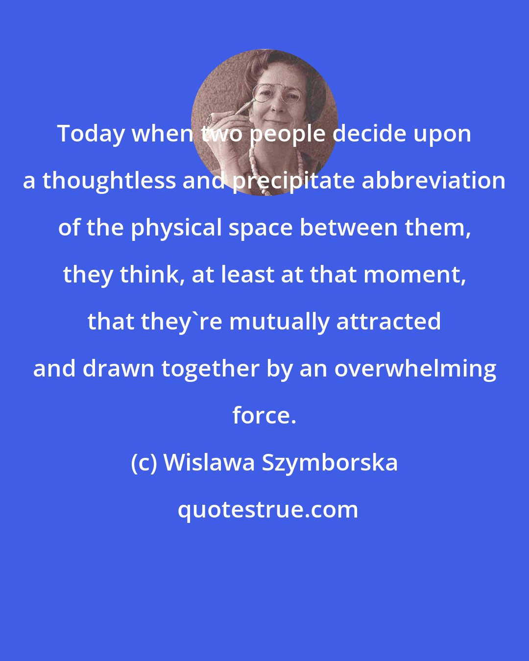 Wislawa Szymborska: Today when two people decide upon a thoughtless and precipitate abbreviation of the physical space between them, they think, at least at that moment, that they're mutually attracted and drawn together by an overwhelming force.