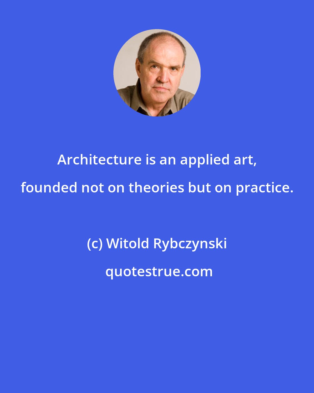 Witold Rybczynski: Architecture is an applied art, founded not on theories but on practice.