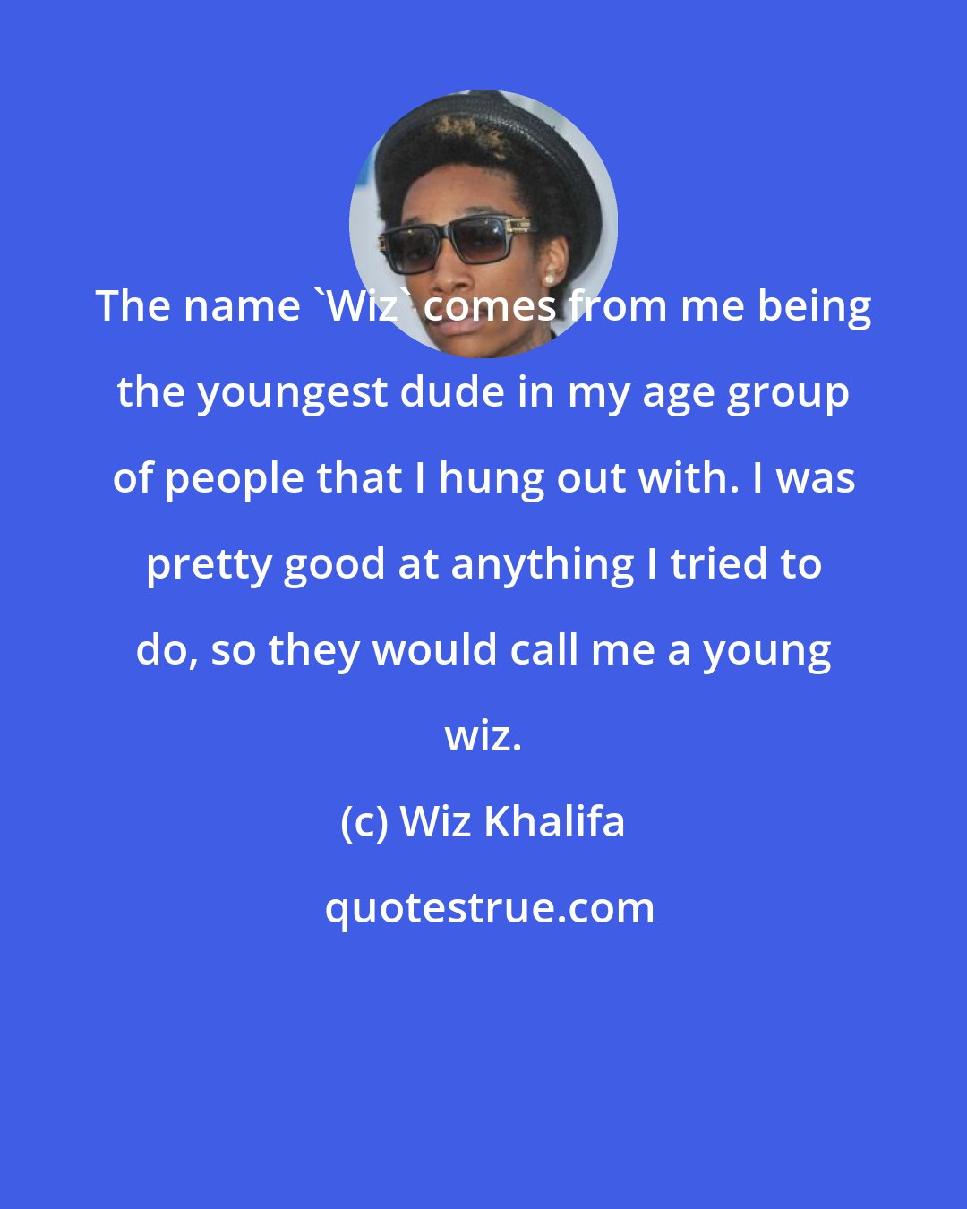 Wiz Khalifa: The name 'Wiz' comes from me being the youngest dude in my age group of people that I hung out with. I was pretty good at anything I tried to do, so they would call me a young wiz.