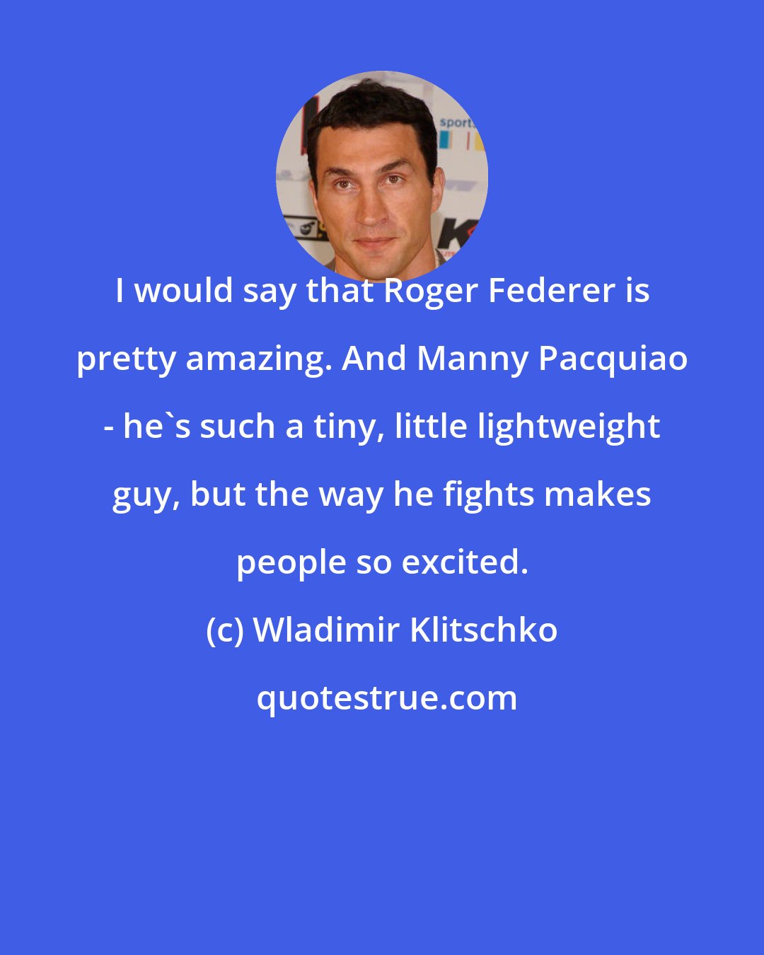 Wladimir Klitschko: I would say that Roger Federer is pretty amazing. And Manny Pacquiao - he's such a tiny, little lightweight guy, but the way he fights makes people so excited.