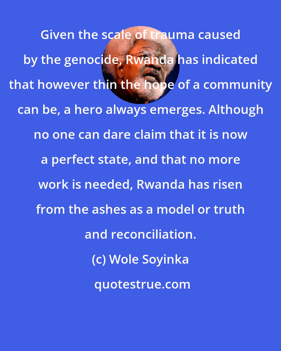 Wole Soyinka: Given the scale of trauma caused by the genocide, Rwanda has indicated that however thin the hope of a community can be, a hero always emerges. Although no one can dare claim that it is now a perfect state, and that no more work is needed, Rwanda has risen from the ashes as a model or truth and reconciliation.