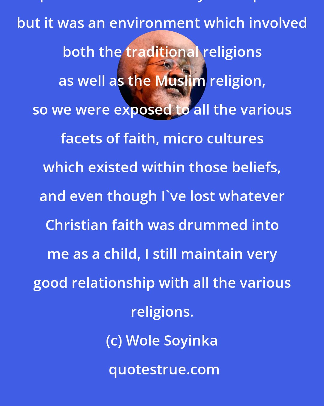 Wole Soyinka: I was born into a Christian household, in a parsonage in fact, so I grew up in sort of a missionary atmosphere but it was an environment which involved both the traditional religions as well as the Muslim religion, so we were exposed to all the various facets of faith, micro cultures which existed within those beliefs, and even though I've lost whatever Christian faith was drummed into me as a child, I still maintain very good relationship with all the various religions.