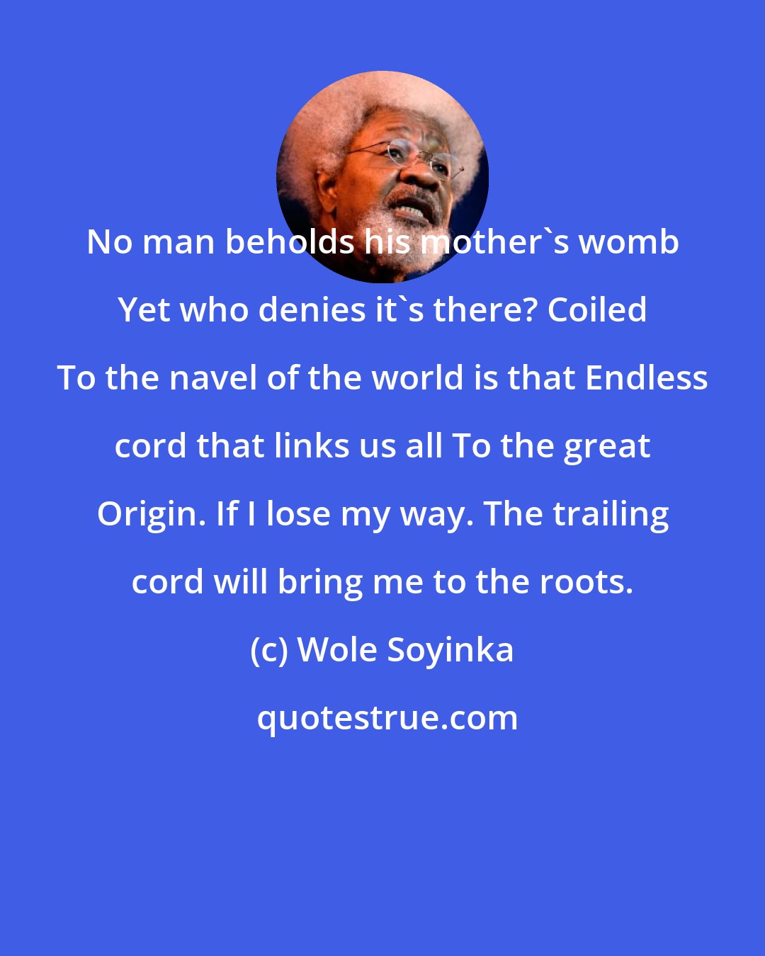 Wole Soyinka: No man beholds his mother's womb Yet who denies it's there? Coiled To the navel of the world is that Endless cord that links us all To the great Origin. If I lose my way. The trailing cord will bring me to the roots.