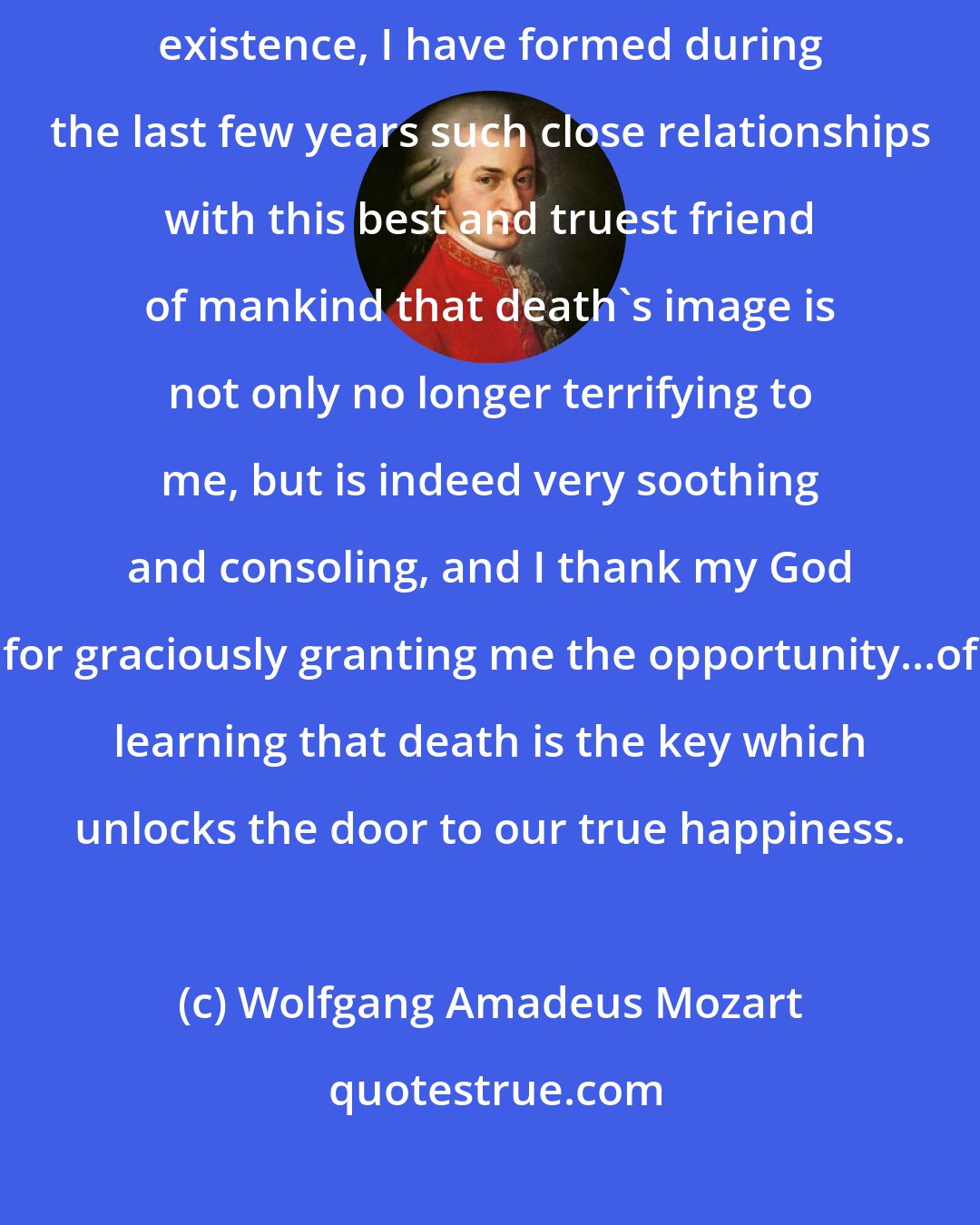 Wolfgang Amadeus Mozart: As death, when we come to consider it closely, is the true goal of our existence, I have formed during the last few years such close relationships with this best and truest friend of mankind that death's image is not only no longer terrifying to me, but is indeed very soothing and consoling, and I thank my God for graciously granting me the opportunity...of learning that death is the key which unlocks the door to our true happiness.