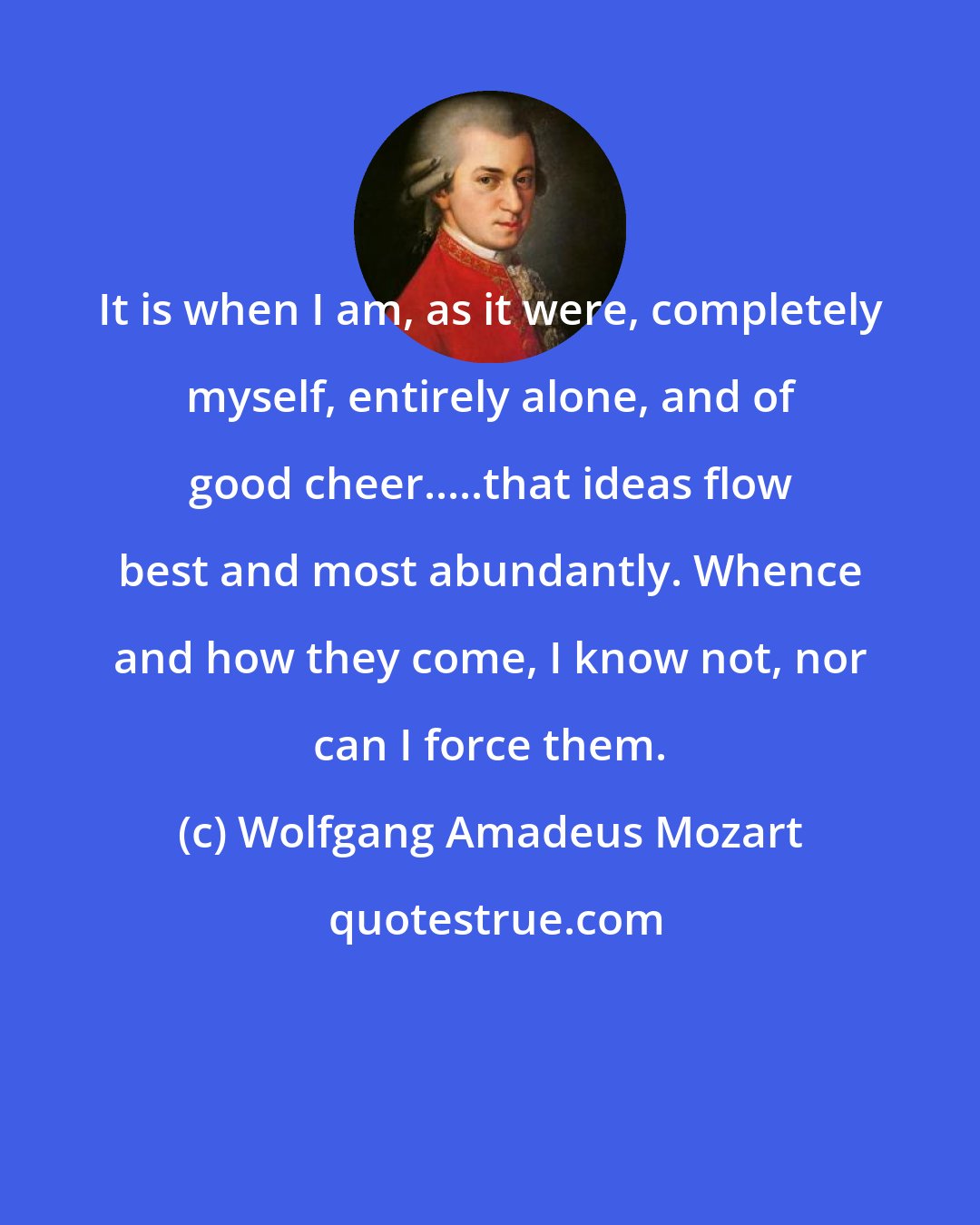 Wolfgang Amadeus Mozart: It is when I am, as it were, completely myself, entirely alone, and of good cheer.....that ideas flow best and most abundantly. Whence and how they come, I know not, nor can I force them.