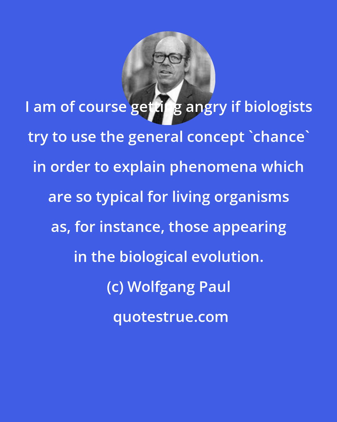 Wolfgang Paul: I am of course getting angry if biologists try to use the general concept 'chance' in order to explain phenomena which are so typical for living organisms as, for instance, those appearing in the biological evolution.