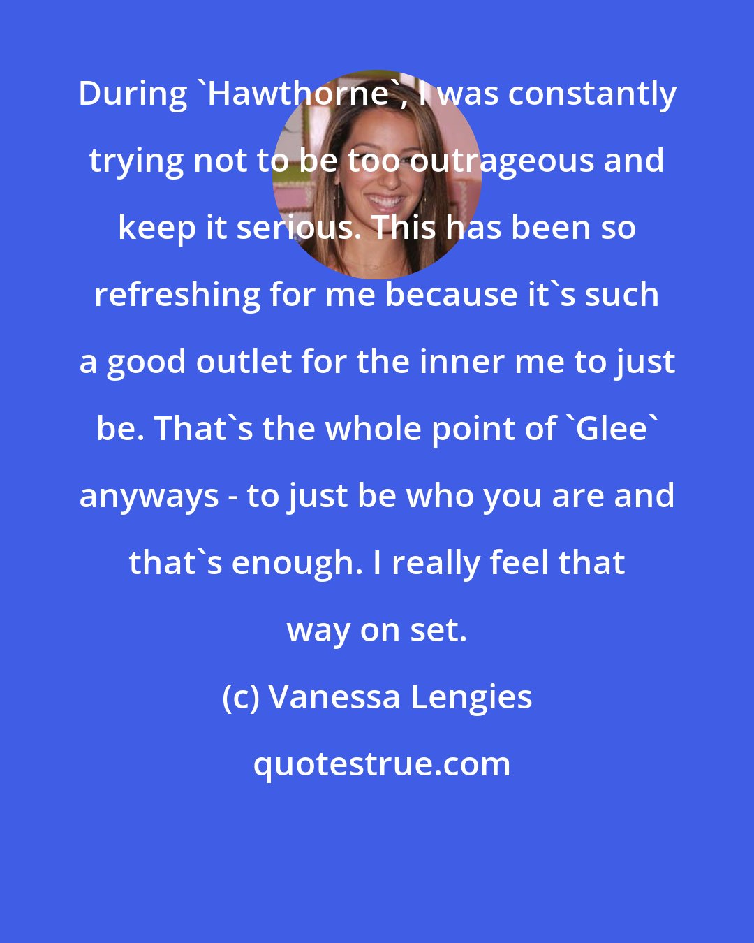 Vanessa Lengies: During 'Hawthorne', I was constantly trying not to be too outrageous and keep it serious. This has been so refreshing for me because it's such a good outlet for the inner me to just be. That's the whole point of 'Glee' anyways - to just be who you are and that's enough. I really feel that way on set.