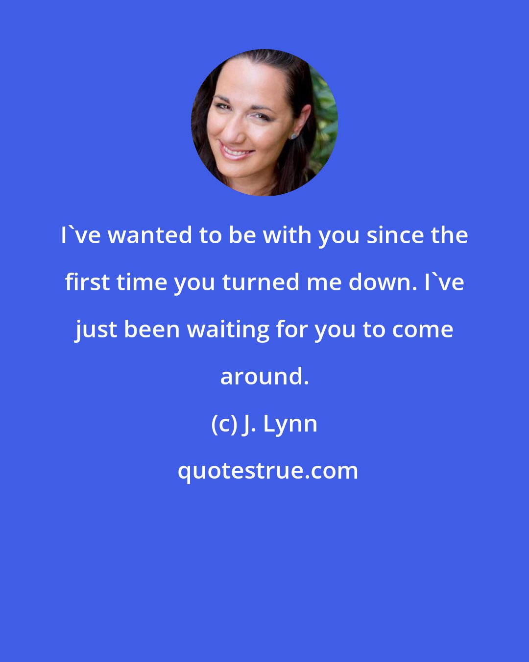 J. Lynn: I've wanted to be with you since the first time you turned me down. I've just been waiting for you to come around.