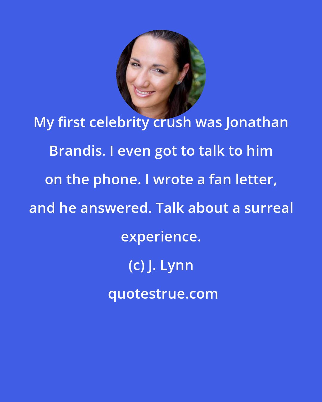 J. Lynn: My first celebrity crush was Jonathan Brandis. I even got to talk to him on the phone. I wrote a fan letter, and he answered. Talk about a surreal experience.