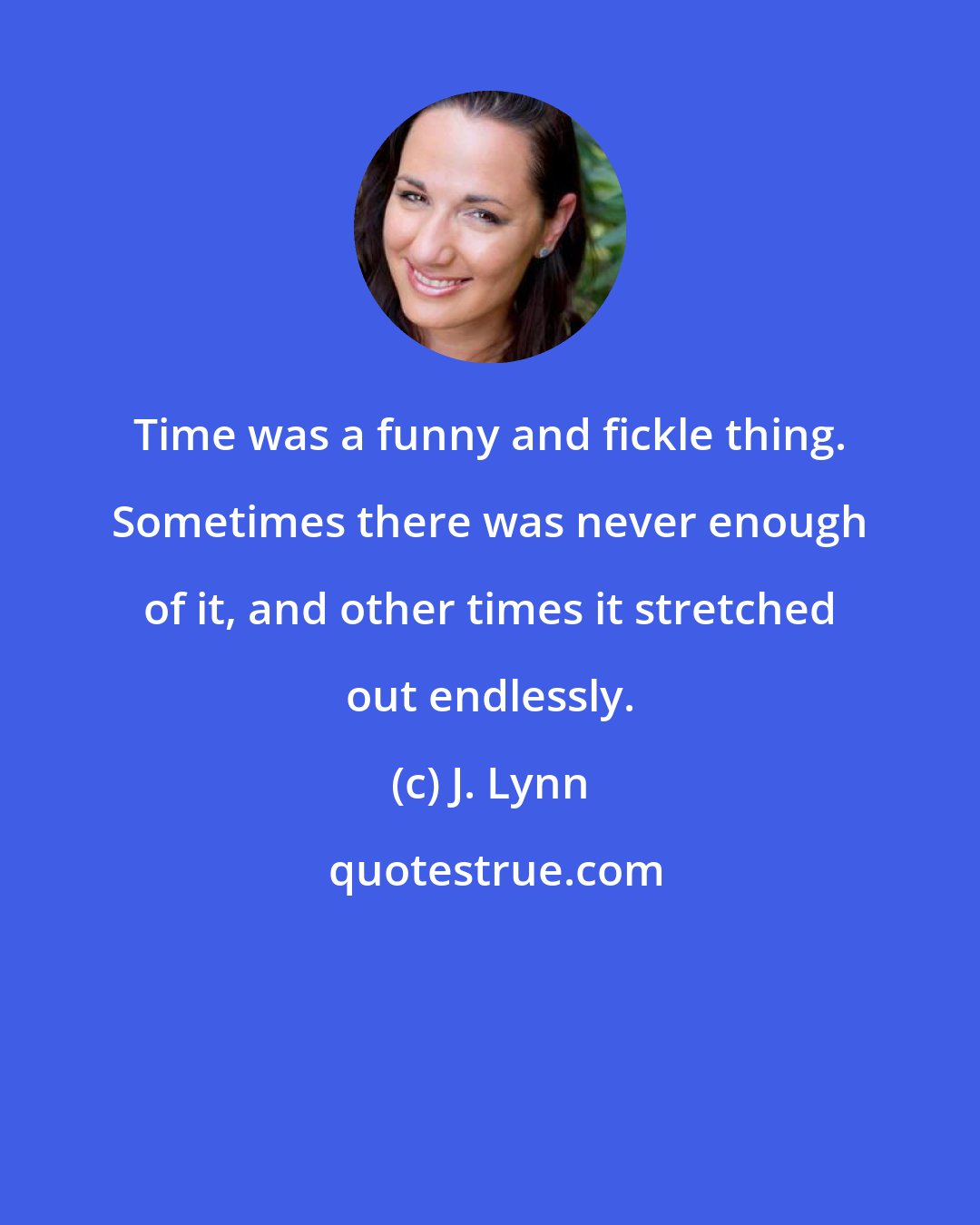 J. Lynn: Time was a funny and fickle thing. Sometimes there was never enough of it, and other times it stretched out endlessly.