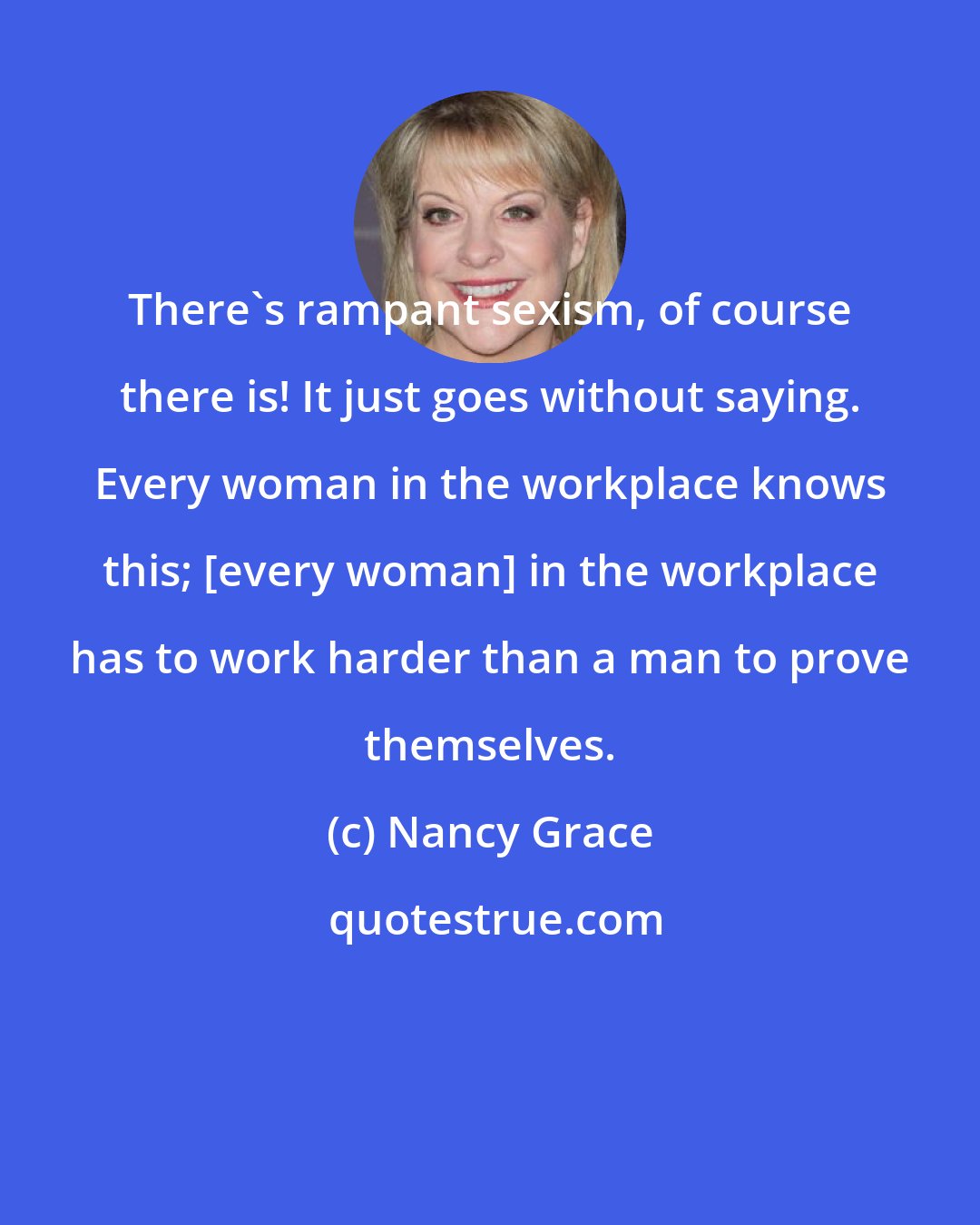 Nancy Grace: There's rampant sexism, of course there is! It just goes without saying. Every woman in the workplace knows this; [every woman] in the workplace has to work harder than a man to prove themselves.