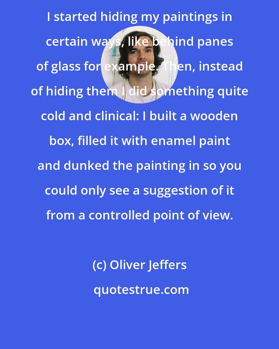 Oliver Jeffers: I started hiding my paintings in certain ways, like behind panes of glass for example. Then, instead of hiding them I did something quite cold and clinical: I built a wooden box, filled it with enamel paint and dunked the painting in so you could only see a suggestion of it from a controlled point of view.