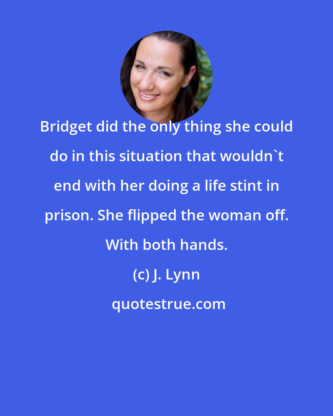 J. Lynn: Bridget did the only thing she could do in this situation that wouldn't end with her doing a life stint in prison. She flipped the woman off. With both hands.