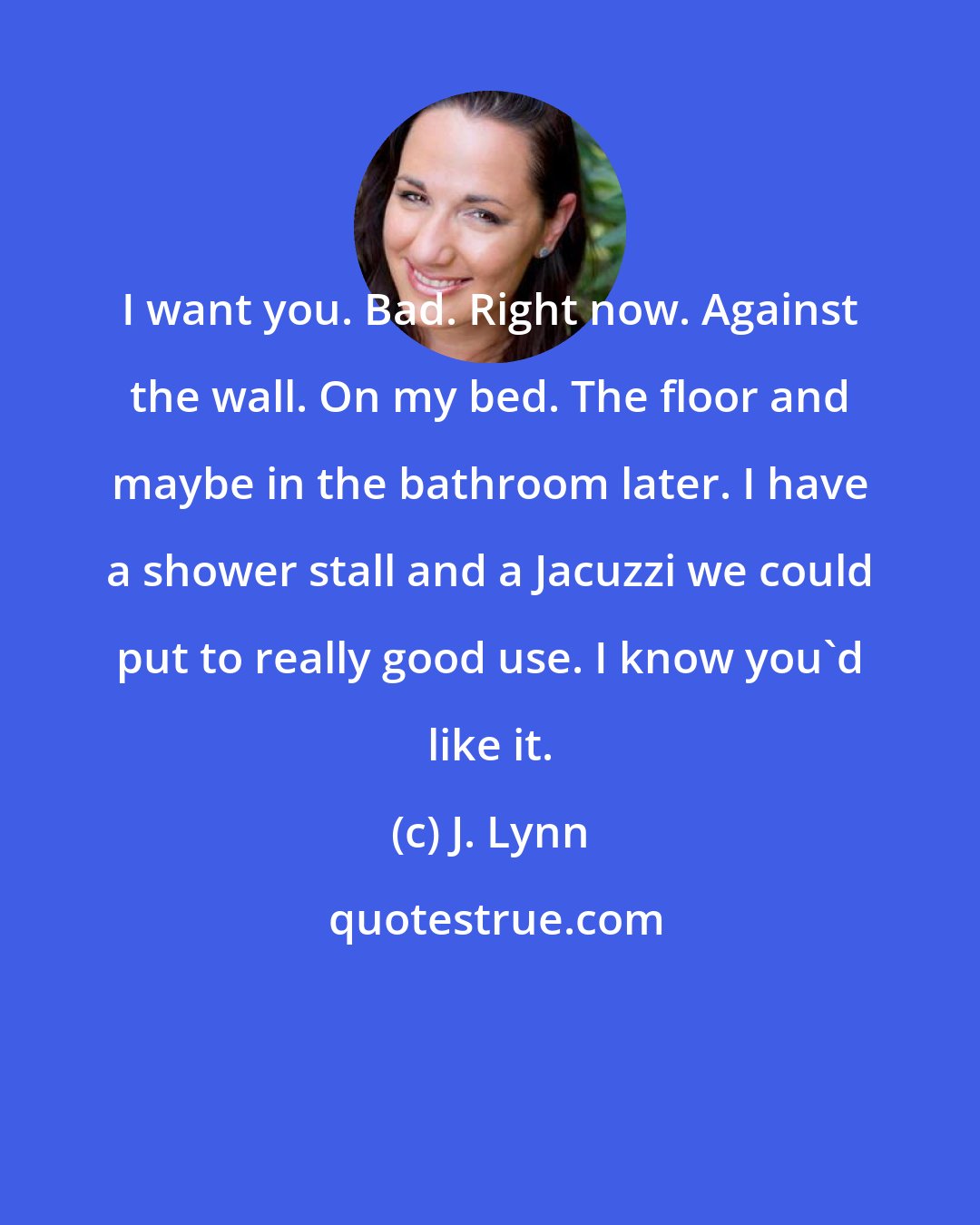 J. Lynn: I want you. Bad. Right now. Against the wall. On my bed. The floor and maybe in the bathroom later. I have a shower stall and a Jacuzzi we could put to really good use. I know you'd like it.