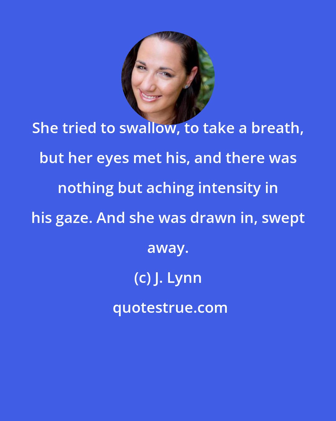 J. Lynn: She tried to swallow, to take a breath, but her eyes met his, and there was nothing but aching intensity in his gaze. And she was drawn in, swept away.