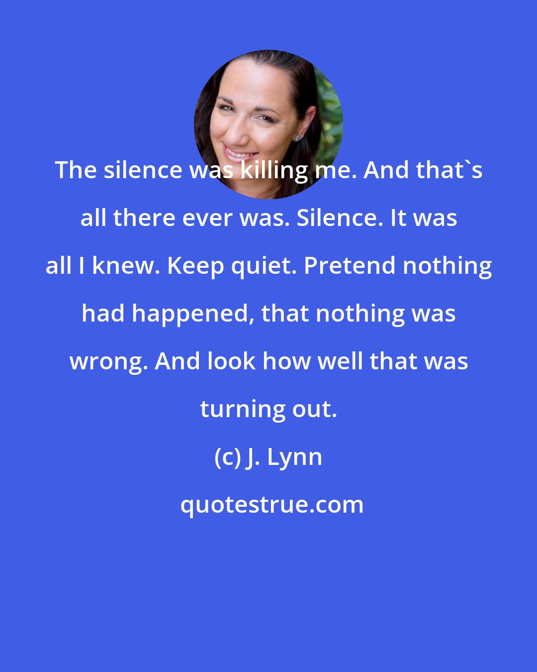 J. Lynn: The silence was killing me. And that's all there ever was. Silence. It was all I knew. Keep quiet. Pretend nothing had happened, that nothing was wrong. And look how well that was turning out.