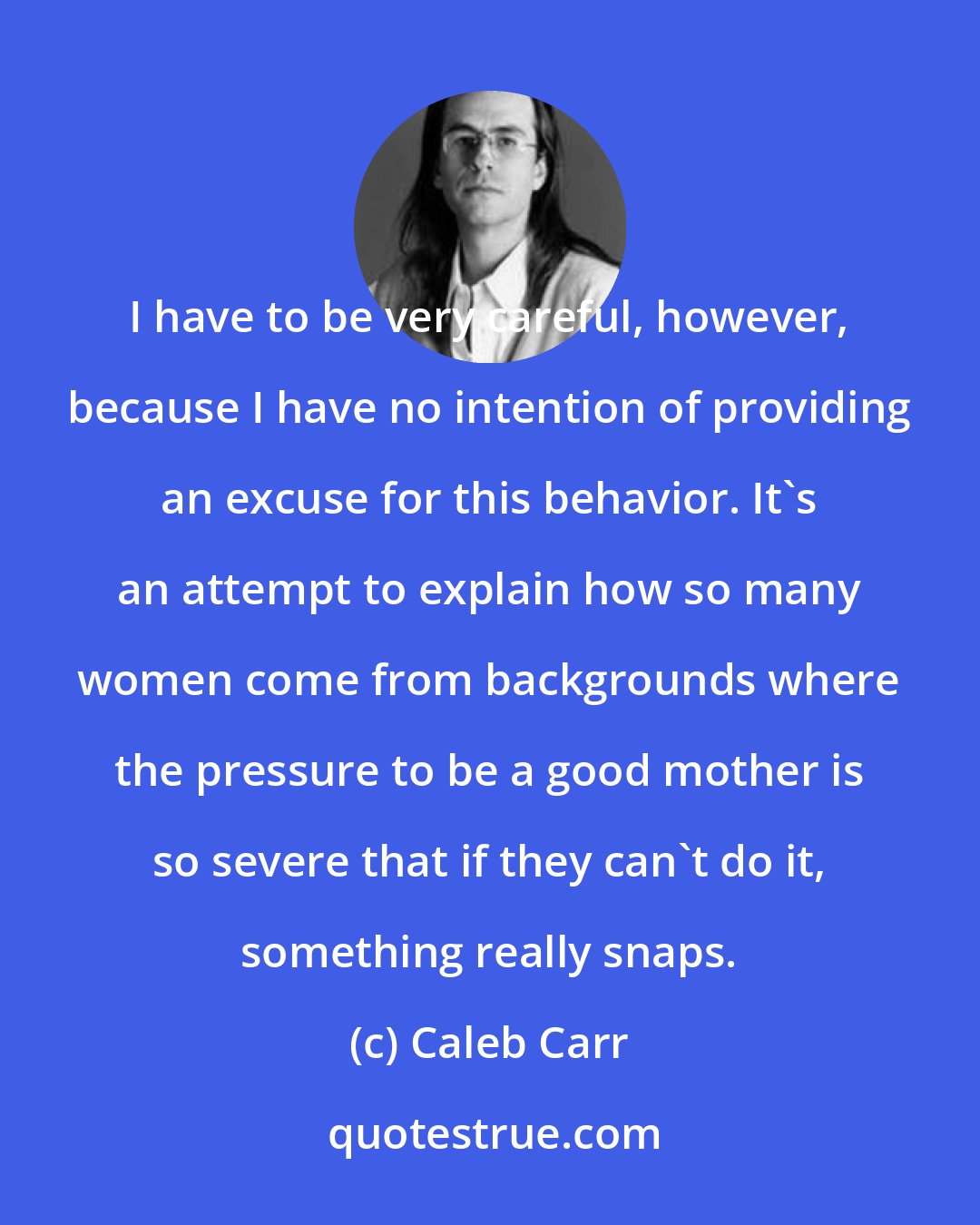 Caleb Carr: I have to be very careful, however, because I have no intention of providing an excuse for this behavior. It's an attempt to explain how so many women come from backgrounds where the pressure to be a good mother is so severe that if they can't do it, something really snaps.