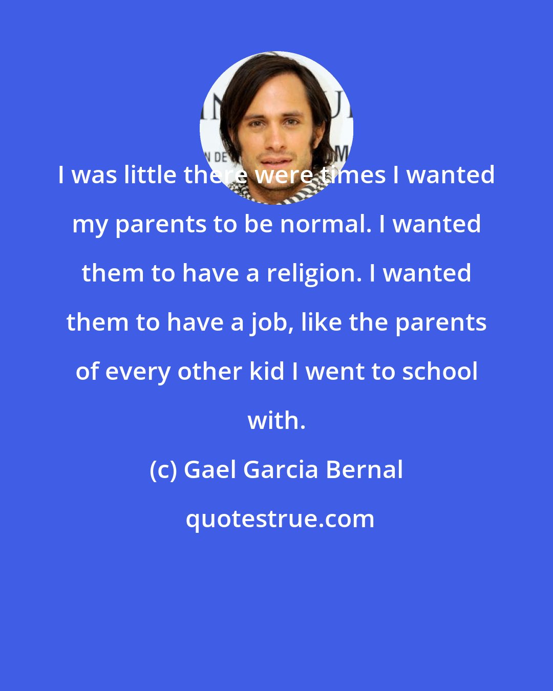 Gael Garcia Bernal: I was little there were times I wanted my parents to be normal. I wanted them to have a religion. I wanted them to have a job, like the parents of every other kid I went to school with.