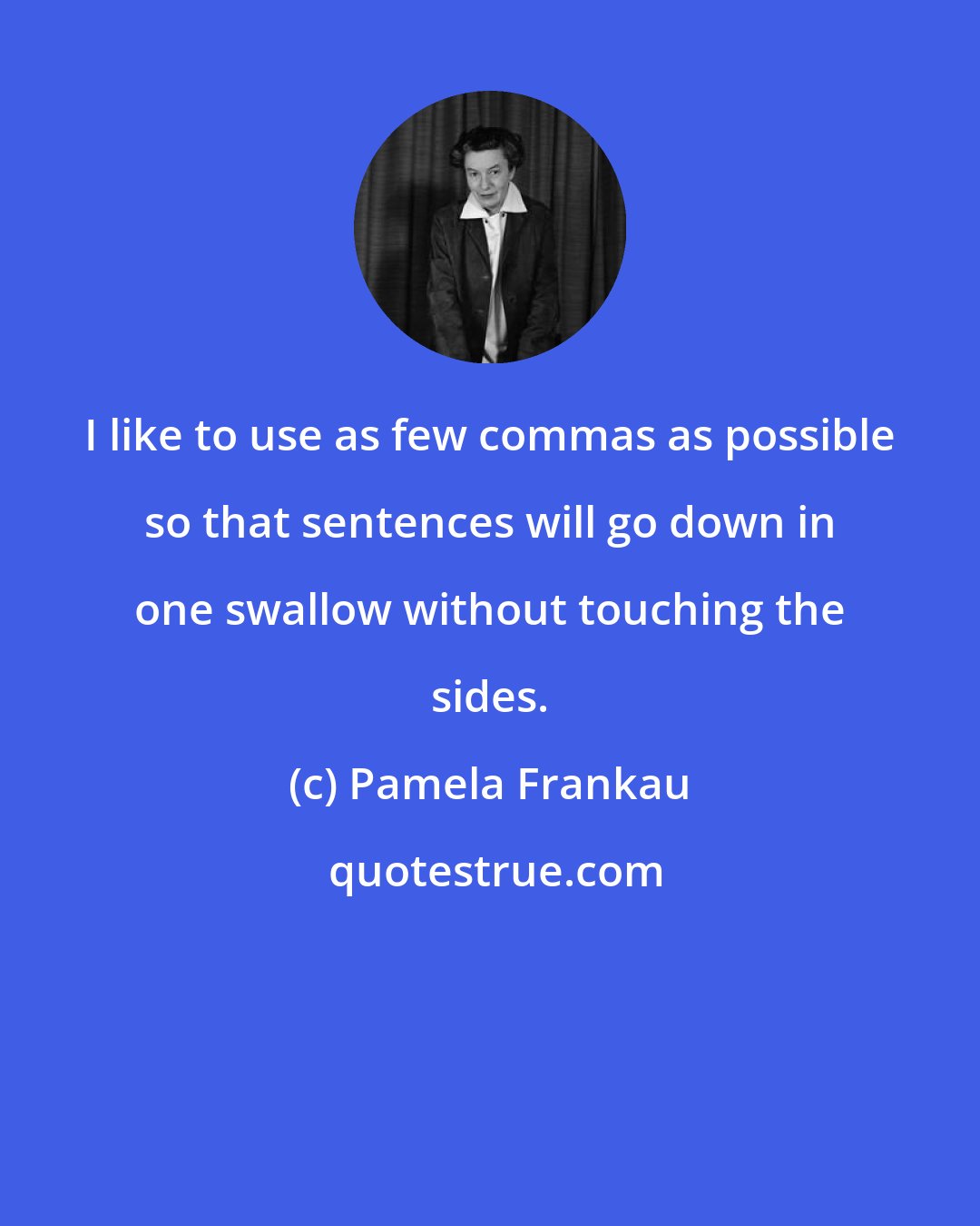 Pamela Frankau: I like to use as few commas as possible so that sentences will go down in one swallow without touching the sides.