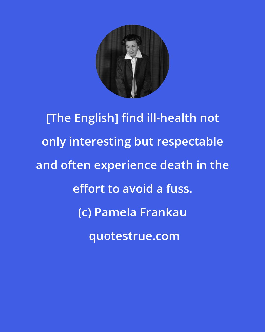 Pamela Frankau: [The English] find ill-health not only interesting but respectable and often experience death in the effort to avoid a fuss.