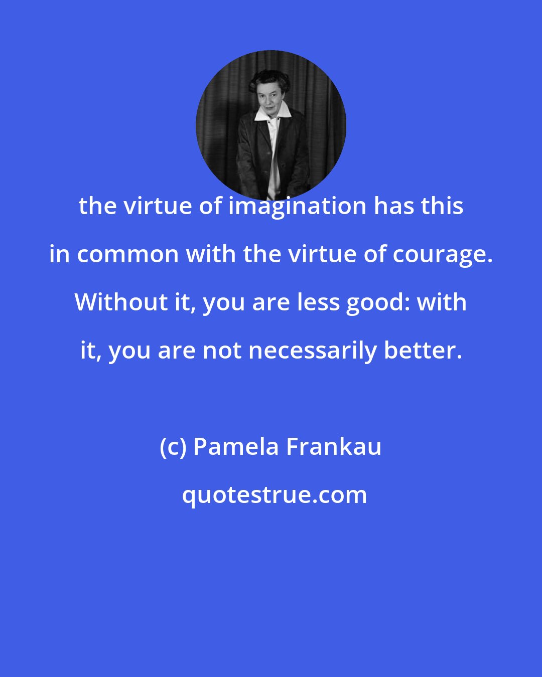 Pamela Frankau: the virtue of imagination has this in common with the virtue of courage. Without it, you are less good: with it, you are not necessarily better.