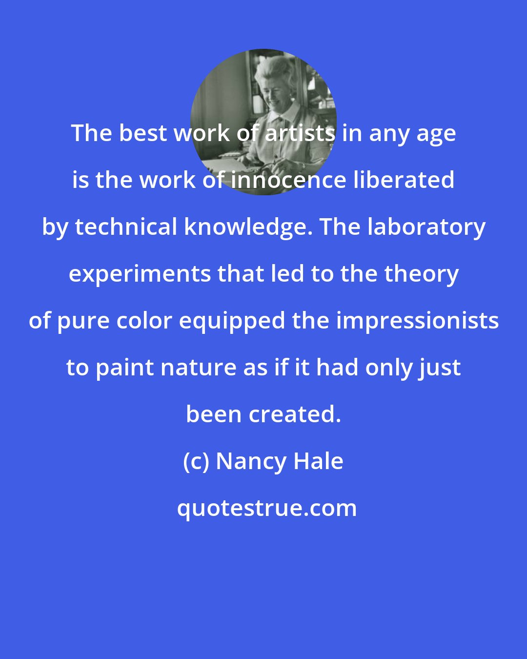 Nancy Hale: The best work of artists in any age is the work of innocence liberated by technical knowledge. The laboratory experiments that led to the theory of pure color equipped the impressionists to paint nature as if it had only just been created.