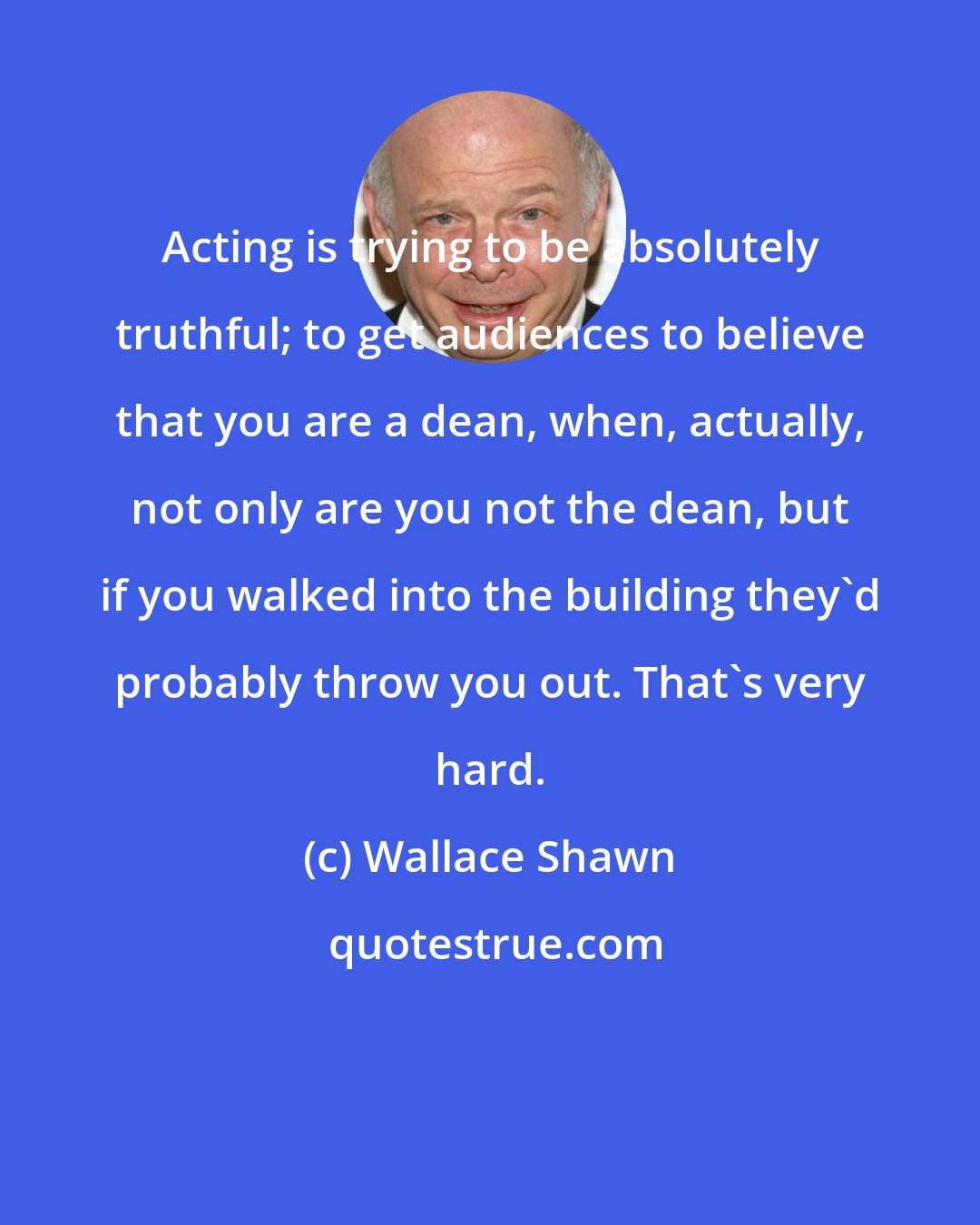 Wallace Shawn: Acting is trying to be absolutely truthful; to get audiences to believe that you are a dean, when, actually, not only are you not the dean, but if you walked into the building they'd probably throw you out. That's very hard.