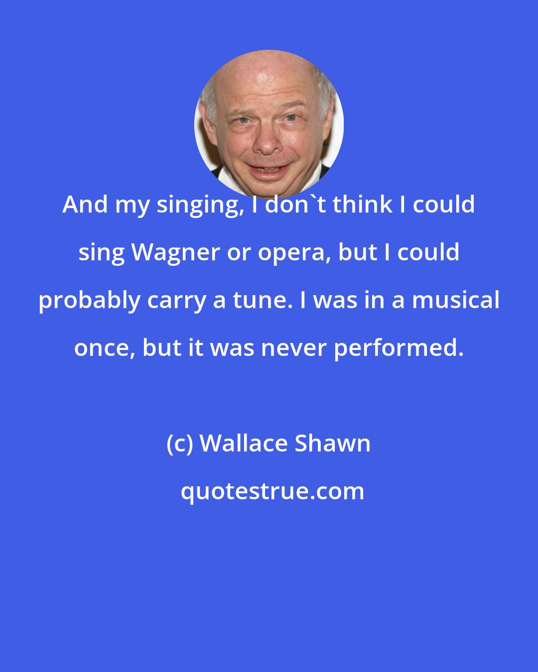 Wallace Shawn: And my singing, I don't think I could sing Wagner or opera, but I could probably carry a tune. I was in a musical once, but it was never performed.