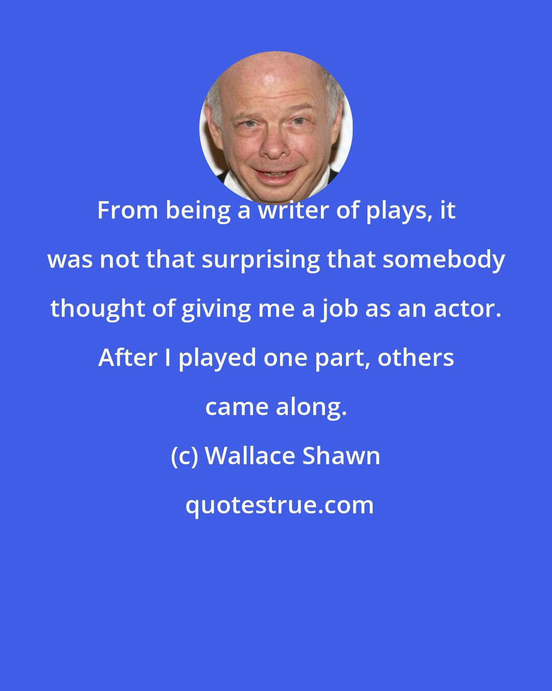 Wallace Shawn: From being a writer of plays, it was not that surprising that somebody thought of giving me a job as an actor. After I played one part, others came along.