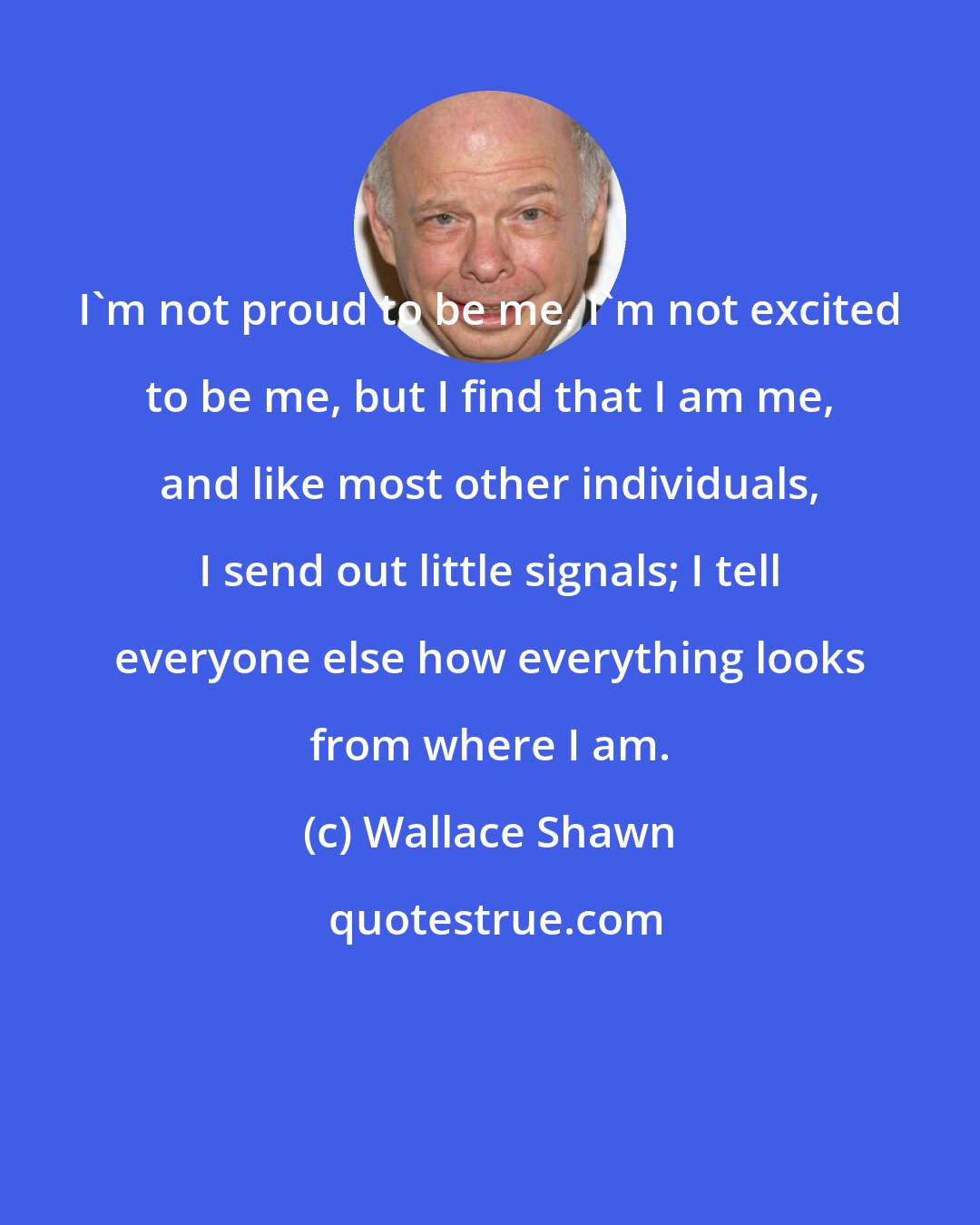 Wallace Shawn: I'm not proud to be me, I'm not excited to be me, but I find that I am me, and like most other individuals, I send out little signals; I tell everyone else how everything looks from where I am.